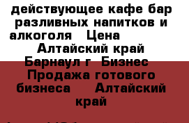 действующее кафе-бар разливных напитков и алкоголя › Цена ­ 490 000 - Алтайский край, Барнаул г. Бизнес » Продажа готового бизнеса   . Алтайский край